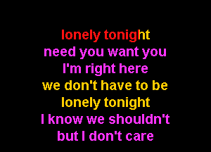 lonely tonight
need you want you
I'm right here

we don't have to be
lonely tonight

I know we shouldn't
but I don't care