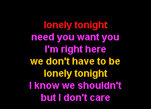 lonely tonight
need you want you
I'm right here

we don't have to be
lonely tonight

I know we shouldn't
but I don't care