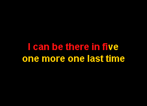 I can be there in five

one more one last time