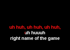 uh huh, uh huh, uh huh,
uh huuuh
right name of the game