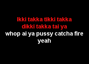 Ikki takka tikki takka
dikki takka tai ya

whop ai ya pussy catcha fire
yeah