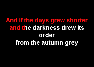 And if the days grew shorter
and the darkness drew its

order
from the autumn grey