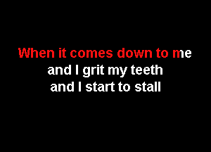 When it comes down to me
and I grit my teeth

and I start to stall