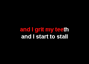 and I grit my teeth

and I start to stall