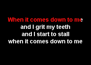 When it comes down to me
and I grit my teeth

and I start to stall
when it comes down to me