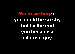 When we began
you could be so shy
but by the end

you became a
different guy