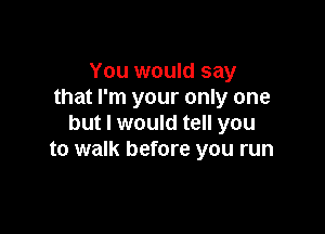 You would say
that I'm your only one

but I would tell you
to walk before you run