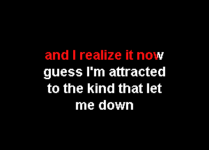 and I realize it now
guess I'm attracted

to the kind that let
me down