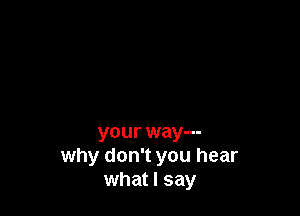 your way---
why don't you hear
what I say