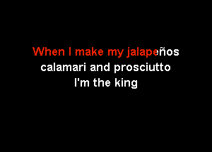 When I make myjalapeflos
calamari and prosciutto

I'm the king