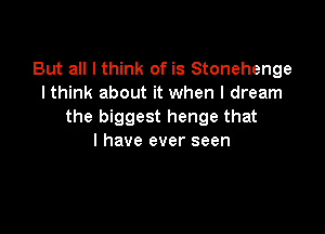But all I think of is Stonehenge
lthink about it when I dream

the biggest henge that
l have ever seen