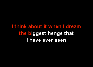 lthink about it when I dream

the biggest henge that
l have ever seen