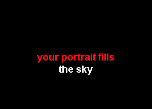 your portrait fills
the sky