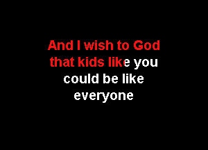 And I wish to God
that kids like you

could be like
everyone