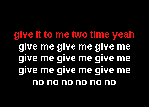 give it to me two time yeah
give me give me give me
give me give me give me
give me give me give me
no no no no no no