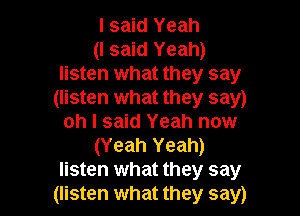 I said Yeah

(I said Yeah)
listen what they say
(listen what they say)

oh I said Yeah now
(Yeah Yeah)
listen what they say
(listen what they say)