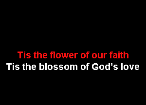 Tis the flower of our faith
Tis the blossom of God,s love