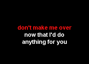 don't make me over

now that I'd do
anything for you