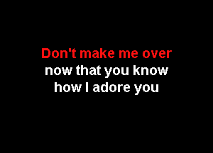 Don't make me over
now that you know

how I adore you