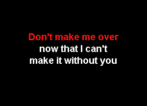 Don't make me over
now that I can't

make it without you