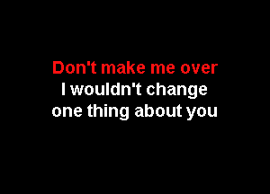 Don't make me over
I wouldn't change

one thing about you