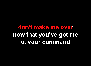 don't make me over

now that you've got me
at your command