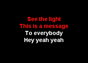 See the light
This is a message

To everybody
Hey yeah yeah