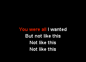 You were all I wanted

But not like this
Not like this
Not like this