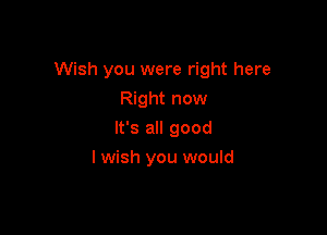 Wish you were right here

Right now
It's all good
I wish you would