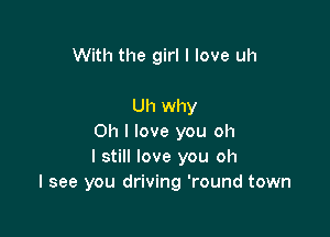 With the girl I love uh

Uh why

Oh I love you oh
I still love you oh
I see you driving 'round town