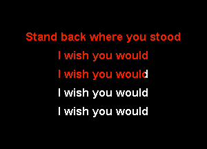 Stand back where you stood

I wish you would
Iwish you would
Iwish you would
I wish you would