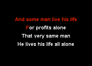 And some man live his life
For profits alone

That very same man

He lives his life all alone