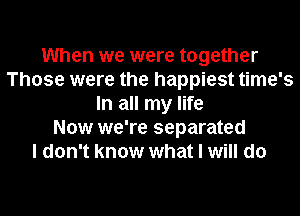 When we were together
Those were the happiest time's
In all my life
Now we're separated
I don't know what I will do