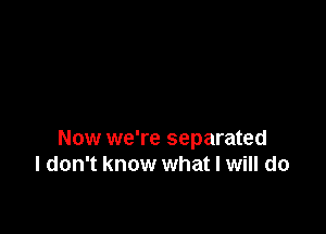 Now we're separated
I don't know what I will do