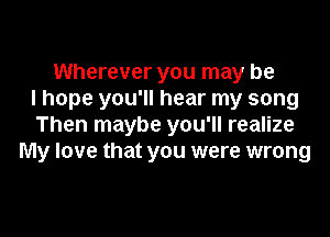 Wherever you may be
I hope you'll hear my song

Then maybe you'll realize
My love that you were wrong