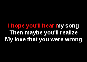 I hope you'll hear my song

Then maybe you'll realize
My love that you were wrong