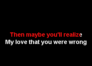 Then maybe you'll realize
My love that you were wrong