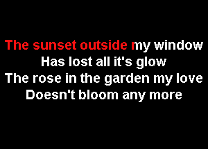 The sunset outside my window
Has lost all it's glow
The rose in the garden my love
Doesn't bloom any more
