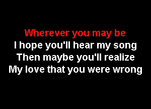 Wherever you may be
I hope you'll hear my song

Then maybe you'll realize
My love that you were wrong