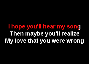 I hope you'll hear my song

Then maybe you'll realize
My love that you were wrong