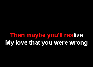 Then maybe you'll realize
My love that you were wrong