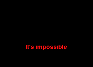 It's impossible