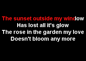 The sunset outside my window
Has lost all it's glow
The rose in the garden my love
Doesn't bloom any more