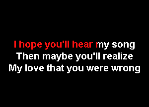 I hope you'll hear my song

Then maybe you'll realize
My love that you were wrong