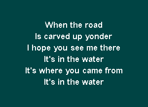 When the road
ls carved up yonder
I hope you see me there

It's in the water
It's where you came from
It's in the water
