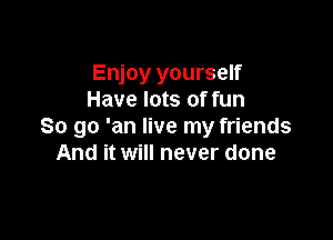 Enjoy yourself
Have lots of fun

So go 'an live my friends
And it will never done