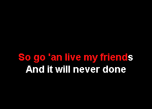 So go 'an live my friends
And it will never done