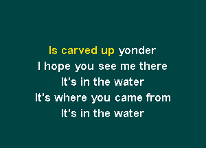 Is carved up yonder
I hope you see me there

It's in the water
It's where you came from
It's in the water