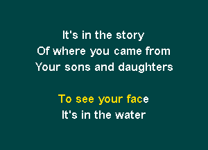 It's in the story
0f where you came from
Your sons and daughters

To see your face
It's in the water