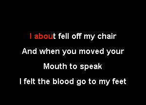 I about fell off my chair
And when you moved your

Mouth to speak

lfelt the blood 90 to my feet